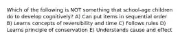 Which of the following is NOT something that school-age children do to develop cognitively? A) Can put items in sequential order B) Learns concepts of reversibility and time C) Follows rules D) Learns principle of conservation E) Understands cause and effect