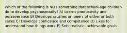 Which of the following is NOT something that school-age children do to develop psychosocially? A) Learns productivity and perseverance B) Develops crushes on peers of either or both sexes C) Develops confidence and competence D) Likes to understand how things work E) Sets realistic, achievable goals