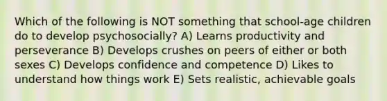 Which of the following is NOT something that school-age children do to develop psychosocially? A) Learns productivity and perseverance B) Develops crushes on peers of either or both sexes C) Develops confidence and competence D) Likes to understand how things work E) Sets realistic, achievable goals