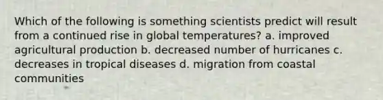 Which of the following is something scientists predict will result from a continued rise in global temperatures? a. improved agricultural production b. decreased number of hurricanes c. decreases in tropical diseases d. migration from coastal communities