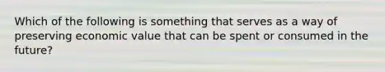 Which of the following is something that serves as a way of preserving economic value that can be spent or consumed in the future?