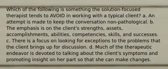 Which of the following is something the solution-focused therapist tends to AVOID in working with a typical client? a. An attempt is made to keep the conversation non-pathological. b. The emphasis is on the client's strengths, assets, accomplishments, abilities, competencies, skills, and successes. c. There is a focus on looking for exceptions to the problems that the client brings up for discussion. d. Much of the therapeutic endeavor is devoted to talking about the client's symptoms and promoting insight on her part so that she can make changes.