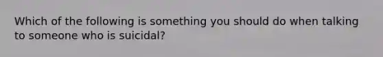 Which of the following is something you should do when talking to someone who is suicidal?