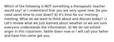 Which of the following is NOT something a therapeutic teacher would say? a) I understand that you are very upset now. Do you need some time to cool down? b) It's time for our morning meeting. What do we want to think about and discuss today? c) Let's review what we just learned about weather so we are sure everyone understands the information. d) We do not exhibit anger in this classroom. Settle down now or I will call your father and have him come get you.