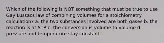 Which of the following is NOT something that must be true to use Gay Lussacs law of combining volumes for a stoichiometry calculation? a. the two substances involved are both gases b. the reaction is at STP c. the conversion is volume to volume d. pressure and temperature stay constant