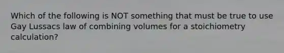 Which of the following is NOT something that must be true to use Gay Lussacs law of combining volumes for a stoichiometry calculation?