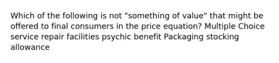 Which of the following is not "something of value" that might be offered to final consumers in the price equation? Multiple Choice service repair facilities psychic benefit Packaging stocking allowance