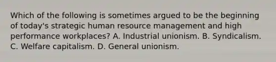 Which of the following is sometimes argued to be the beginning of today's strategic human resource management and high performance workplaces? A. Industrial unionism. B. Syndicalism. C. Welfare capitalism. D. General unionism.