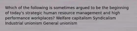 Which of the following is sometimes argued to be the beginning of today's strategic human resource management and high performance workplaces? Welfare capitalism Syndicalism Industrial unionism General unionism