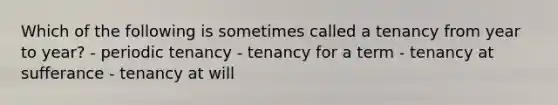 Which of the following is sometimes called a tenancy from year to year? - periodic tenancy - tenancy for a term - tenancy at sufferance - tenancy at will