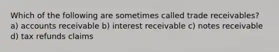 Which of the following are sometimes called trade receivables? a) accounts receivable b) interest receivable c) notes receivable d) tax refunds claims