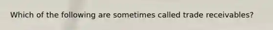 Which of the following are sometimes called trade receivables?