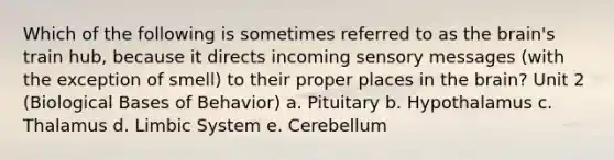 Which of the following is sometimes referred to as the brain's train hub, because it directs incoming sensory messages (with the exception of smell) to their proper places in the brain? Unit 2 (Biological Bases of Behavior) a. Pituitary b. Hypothalamus c. Thalamus d. Limbic System e. Cerebellum