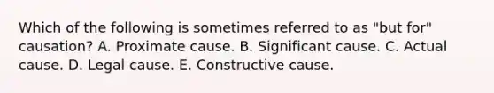 Which of the following is sometimes referred to as "but for" causation? A. Proximate cause. B. Significant cause. C. Actual cause. D. Legal cause. E. Constructive cause.