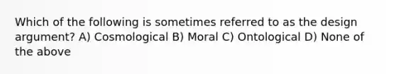 Which of the following is sometimes referred to as the design argument? A) Cosmological B) Moral C) Ontological D) None of the above