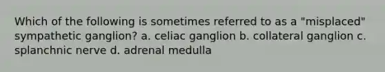 Which of the following is sometimes referred to as a "misplaced" sympathetic ganglion? a. celiac ganglion b. collateral ganglion c. splanchnic nerve d. adrenal medulla