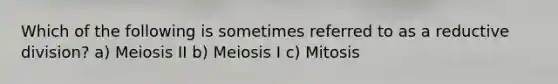 Which of the following is sometimes referred to as a reductive division? a) Meiosis II b) Meiosis I c) Mitosis