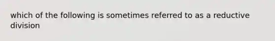 which of the following is sometimes referred to as a reductive division