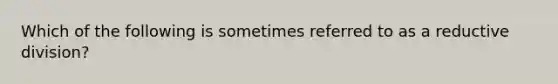 Which of the following is sometimes referred to as a reductive division?