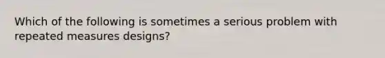 Which of the following is sometimes a serious problem with repeated measures designs?