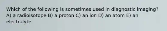 Which of the following is sometimes used in diagnostic imaging? A) a radioisotope B) a proton C) an ion D) an atom E) an electrolyte