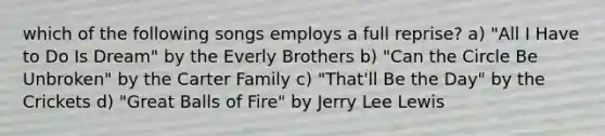 which of the following songs employs a full reprise? a) "All I Have to Do Is Dream" by the Everly Brothers b) "Can the Circle Be Unbroken" by the Carter Family c) "That'll Be the Day" by the Crickets d) "Great Balls of Fire" by Jerry Lee Lewis