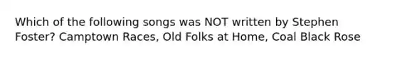 Which of the following songs was NOT written by Stephen Foster? Camptown Races, Old Folks at Home, Coal Black Rose