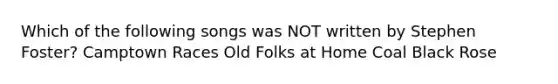 Which of the following songs was NOT written by Stephen Foster? Camptown Races Old Folks at Home Coal Black Rose
