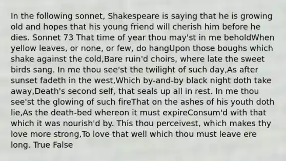 In the following sonnet, Shakespeare is saying that he is growing old and hopes that his young friend will cherish him before he dies. Sonnet 73 That time of year thou may'st in me beholdWhen yellow leaves, or none, or few, do hangUpon those boughs which shake against the cold,Bare ruin'd choirs, where late the sweet birds sang. In me thou see'st the twilight of such day,As after sunset fadeth in the west,Which by-and-by black night doth take away,Death's second self, that seals up all in rest. In me thou see'st the glowing of such fireThat on the ashes of his youth doth lie,As the death-bed whereon it must expireConsum'd with that which it was nourish'd by. This thou perceivest, which makes thy love more strong,To love that well which thou must leave ere long. True False