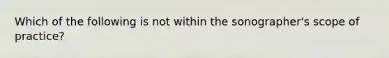 Which of the following is not within the sonographer's scope of practice?