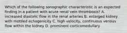 Which of the following sonographic characteristic is an expected finding in a patient with acute renal vein thrombosis? A. increased diastolic flow in the renal arteries B. enlarged kidney with mottled echogenicity C. high velocity, continuous venous flow within the kidney D. prominent corticomedullary