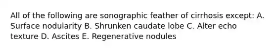 All of the following are sonographic feather of cirrhosis except: A. Surface nodularity B. Shrunken caudate lobe C. Alter echo texture D. Ascites E. Regenerative nodules