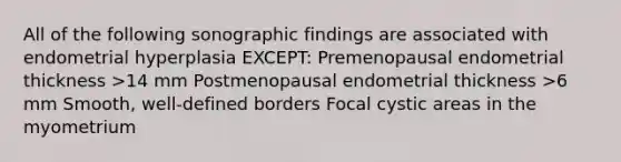 All of the following sonographic findings are associated with endometrial hyperplasia EXCEPT: Premenopausal endometrial thickness >14 mm Postmenopausal endometrial thickness >6 mm Smooth, well-defined borders Focal cystic areas in the myometrium