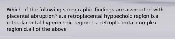 Which of the following sonographic findings are associated with placental abruption? a.a retroplacental hypoechoic region b.a retroplacental hyperechoic region c.a retroplacental complex region d.all of the above