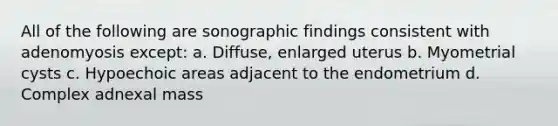 All of the following are sonographic findings consistent with adenomyosis except: a. Diffuse, enlarged uterus b. Myometrial cysts c. Hypoechoic areas adjacent to the endometrium d. Complex adnexal mass