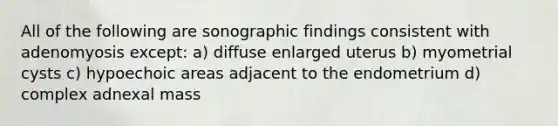 All of the following are sonographic findings consistent with adenomyosis except: a) diffuse enlarged uterus b) myometrial cysts c) hypoechoic areas adjacent to the endometrium d) complex adnexal mass