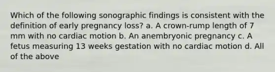 Which of the following sonographic findings is consistent with the definition of early pregnancy loss? a. A crown-rump length of 7 mm with no cardiac motion b. An anembryonic pregnancy c. A fetus measuring 13 weeks gestation with no cardiac motion d. All of the above