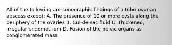 All of the following are sonographic findings of a tubo-ovarian abscess except: A. The presence of 10 or more cysts along the periphery of the ovaries B. Cul-de-sac fluid C. Thickened, irregular endometrium D. Fusion of the pelvic organs as conglomerated mass