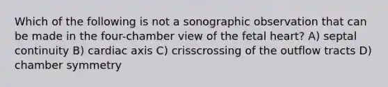 Which of the following is not a sonographic observation that can be made in the four-chamber view of the fetal heart? A) septal continuity B) cardiac axis C) crisscrossing of the outflow tracts D) chamber symmetry