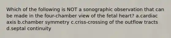 Which of the following is NOT a sonographic observation that can be made in the four-chamber view of the fetal heart? a.cardiac axis b.chamber symmetry c.criss-crossing of the outflow tracts d.septal continuity