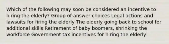 Which of the following may soon be considered an incentive to hiring the elderly? Group of answer choices Legal actions and lawsuits for firing the elderly The elderly going back to school for additional skills Retirement of baby boomers, shrinking the workforce Government tax incentives for hiring the elderly