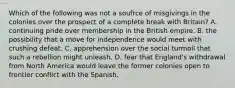 Which of the following was not a soufrce of misgivings in the colonies over the prospect of a complete break with Britain? A. continuing pride over membership in the British empire. B. the possibility that a move for independence would meet with crushing defeat. C. apprehension over the social turmoil that such a rebellion might unleash. D. fear that England's withdrawal from North America would leave the former colonies open to frontier conflict with the Spanish.