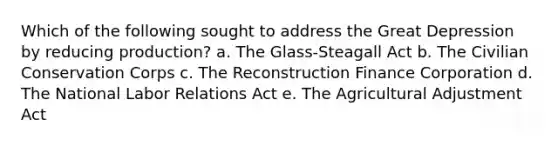 Which of the following sought to address the Great Depression by reducing production? a. The Glass-Steagall Act b. The Civilian Conservation Corps c. The Reconstruction Finance Corporation d. The National Labor Relations Act e. The Agricultural Adjustment Act