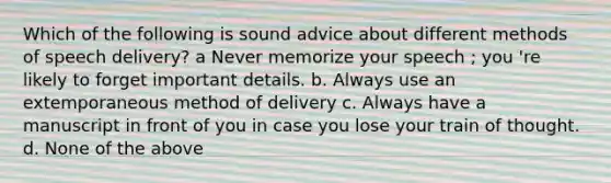 Which of the following is sound advice about different methods of speech delivery? a Never memorize your speech ; you 're likely to forget important details. b. Always use an extemporaneous method of delivery c. Always have a manuscript in front of you in case you lose your train of thought. d. None of the above