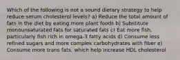 Which of the following is not a sound dietary strategy to help reduce serum cholesterol levels? a) Reduce the total amount of fats in the diet by eating more plant foods b) Substitute monounsaturated fats for saturated fats c) Eat more fish, particularly fish rich in omega-3 fatty acids d) Consume less refined sugars and more complex carbohydrates with fiber e) Consume more trans fats, which help increase HDL cholesterol