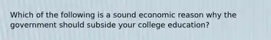 Which of the following is a sound economic reason why the government should subside your college education?