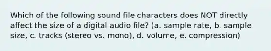 Which of the following sound file characters does NOT directly affect the size of a digital audio file? (a. sample rate, b. sample size, c. tracks (stereo vs. mono), d. volume, e. compression)