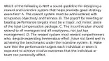 Which of the following is NOT a sound guideline for designing a reward and incentive system that helps promote good strategy execution? A. The reward system must be administered with scrupulous objectivity and fairness. B. The payoff for meeting or beating performance targets must be a major, not minor, piece of the total compensation package. C. The incentive plan should extend to all managers and all employees, not just top management. D. The reward system must reward nonperformers who, despite expending tremendous effort, have not fared well in achieving the benchmarks under the incentive system. E. Make sure that the performance targets each individual or team is expected to achieve involve outcomes that the individual or team can personally affect.