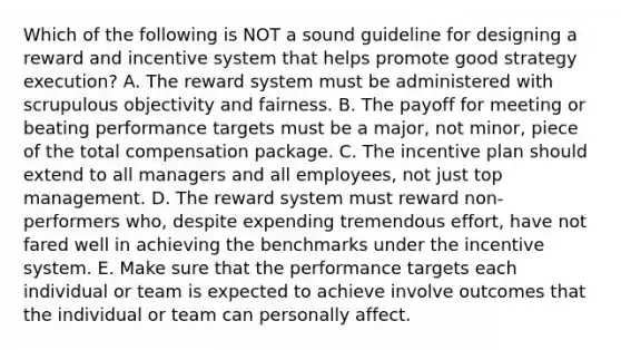 Which of the following is NOT a sound guideline for designing a reward and incentive system that helps promote good strategy execution? A. The reward system must be administered with scrupulous objectivity and fairness. B. The payoff for meeting or beating performance targets must be a major, not minor, piece of the total compensation package. C. The incentive plan should extend to all managers and all employees, not just top management. D. The reward system must reward non-performers who, despite expending tremendous effort, have not fared well in achieving the benchmarks under the incentive system. E. Make sure that the performance targets each individual or team is expected to achieve involve outcomes that the individual or team can personally affect.