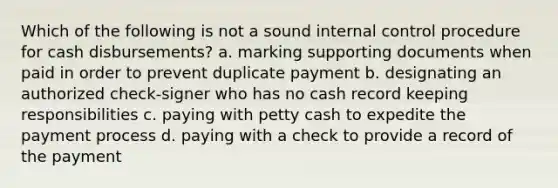 Which of the following is not a sound internal control procedure for cash disbursements? a. marking supporting documents when paid in order to prevent duplicate payment b. designating an authorized check-signer who has no cash record keeping responsibilities c. paying with petty cash to expedite the payment process d. paying with a check to provide a record of the payment